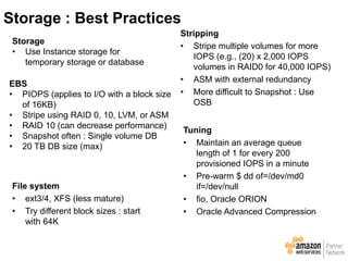 EBS
• PIOPS (applies to I/O with a block size
of 16KB)
• Stripe using RAID 0, 10, LVM, or ASM
• RAID 10 (can decrease performance)
• Snapshot often : Single volume DB
• 20 TB DB size (max)
Tuning
• Maintain an average queue
length of 1 for every 200
provisioned IOPS in a minute
• Pre-warm $ dd of=/dev/md0
if=/dev/null
• fio, Oracle ORION
• Oracle Advanced Compression
File system
• ext3/4, XFS (less mature)
• Try different block sizes : start
with 64K
Stripping
• Stripe multiple volumes for more
IOPS (e.g., (20) x 2,000 IOPS
volumes in RAID0 for 40,000 IOPS)
• ASM with external redundancy
• More difficult to Snapshot : Use
OSB
Storage
• Use Instance storage for
temporary storage or database
Storage : Best Practices
 