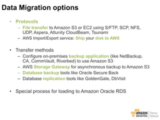 • Protocols
– File transfer to Amazon S3 or EC2 using S/FTP, SCP, NFS,
UDP, Aspera, Attunity CloudBeam, Tsunami
– AWS Import/Export service: Ship your disk to AWS
• Transfer methods
– Configure on-premises backup application (like NetBackup,
CA, CommVault, Riverbed) to use Amazon S3
– AWS Storage Gateway for asynchronous backup to Amazon S3
– Database backup tools like Oracle Secure Back
– Database replication tools like GoldenGate, DbVisit
• Special process for loading to Amazon Oracle RDS
Data Migration options
 