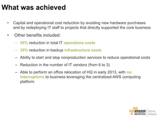 • Capital and operational cost reduction by avoiding new hardware purchases
and by redeploying IT staff to projects that directly supported the core business
• Other benefits included:
– 55% reduction in total IT operations costs
– 35% reduction in backup infrastructure costs
– Ability to start and stop nonproduction services to reduce operational costs
– Reduction in the number of IT vendors (from 6 to 3)
– Able to perform an office relocation of HQ in early 2013, with no
interruptions to business leveraging the centralized AWS computing
platform
What was achieved
 