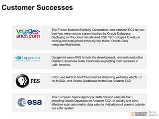 The French National Railway Corporation uses Amazon EC2 to host
their test reservations system backed by Oracle Database.
Deploying on the cloud has allowed VSC Technologies to reduce
testing and deployment times by two thirds. Oracle Data
Integrator/Mainframe.
Capgemini uses AWS to host the development, test and production
Oracle E-Business Suite Financials supporting their business in
Latin America.
PBS uses AWS to host their internet streaming websites which run
on MySQL and Oracle Databases hosted on Amazon EC2.
The European Space Agency’s GAIA mission uses an AWS,
including Oracle Database on Amazon EC2, to rapidly and cost-
effective scan astrometric data sets for indications of planets outside
our solar system.
Customer Successes
 