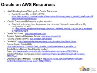 • AWS Marketplace Offerings for Oracle Database
– Oracle 12c and 11g on RHEL (BYOL) :
https://aws.amazon.com/marketplace/search/results/ref=sp_navgno_search_box?page=1&
searchTerms=oraclempbyol
• Oracle Database Reference Implementation
– Standard, enterprise class, large enterprise class and high performance Oracle 11g
configuration on AWS
EC2http://media.amazonwebservices.com/AWS_RDBMS_Oracle_11g_on_EC2_Referenc
e_Architecture.pdf
• Oracle Test Drives : http://awstestdrive.com
• Amazon Relational Database Service: aws.amazon.com/rds
• Running Oracle on AWS: aws.amazon.com/oracle
• Oracle FAQ: http://www.oracle.com/technetwork/topics/cloud/faq-098970.html
• Pre-configured Oracle AMIs:
https://aws.amazon.com/amis?ami_provider_id=4&selection=ami_provider_id
• Oracle Secure Backup Cloud Module product
Page: http://www.oracle.com/us/products/database/secure-backup-066578.html
• Oracle AWS cloud licensing document: oracle.com/us/corporate/pricing/cloud-licensing-
070579.pdf
• Oracle Enterprise Manager 12c plug in:http://www.oracle.com/technetwork/oem/grid-
control/downloads/oem-aws-plugin-1852739.html
Oracle on AWS Resources
 