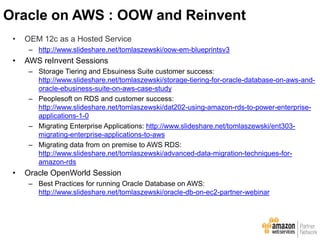 • OEM 12c as a Hosted Service
– http://www.slideshare.net/tomlaszewski/oow-em-blueprintsv3
• AWS reInvent Sessions
– Storage Tiering and Ebsuiness Suite customer success:
http://www.slideshare.net/tomlaszewski/storage-tiering-for-oracle-database-on-aws-and-
oracle-ebusiness-suite-on-aws-case-study
– Peoplesoft on RDS and customer success:
http://www.slideshare.net/tomlaszewski/dat202-using-amazon-rds-to-power-enterprise-
applications-1-0
– Migrating Enterprise Applications: http://www.slideshare.net/tomlaszewski/ent303-
migrating-enterprise-applications-to-aws
– Migrating data from on premise to AWS RDS:
http://www.slideshare.net/tomlaszewski/advanced-data-migration-techniques-for-
amazon-rds
• Oracle OpenWorld Session
– Best Practices for running Oracle Database on AWS:
http://www.slideshare.net/tomlaszewski/oracle-db-on-ec2-partner-webinar
Oracle on AWS : OOW and Reinvent
 