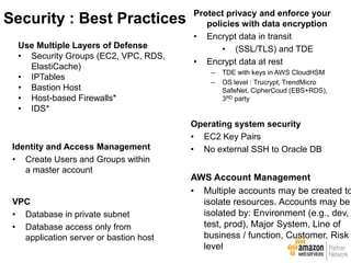 Use Multiple Layers of Defense
• Security Groups (EC2, VPC, RDS,
ElastiCache)
• IPTables
• Bastion Host
• Host-based Firewalls*
• IDS*
Protect privacy and enforce your
policies with data encryption
• Encrypt data in transit
• (SSL/TLS) and TDE
• Encrypt data at rest
– TDE with keys in AWS CloudHSM
– OS level : Trucrypt, TrendMicro
SafeNet, CipherCoud (EBS+RDS),
3RD party
Identity and Access Management
• Create Users and Groups within
a master account
Operating system security
• EC2 Key Pairs
• No external SSH to Oracle DB
VPC
• Database in private subnet
• Database access only from
application server or bastion host
AWS Account Management
• Multiple accounts may be created to
isolate resources. Accounts may be
isolated by: Environment (e.g., dev,
test, prod), Major System, Line of
business / function, Customer, Risk
level
Security : Best Practices
 