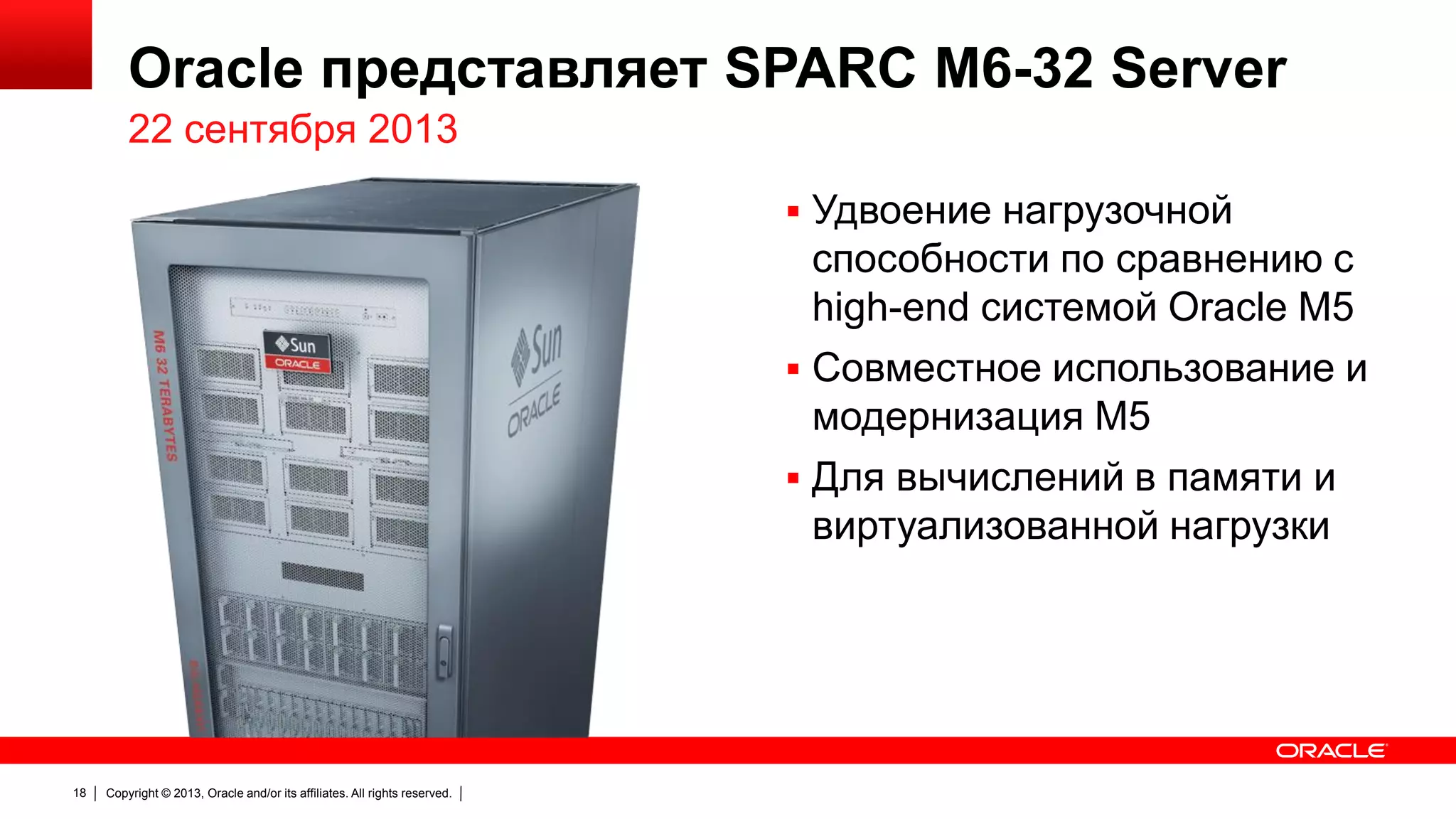 Oracle представляет SPARC M6-32 Server
22 сентября 2013
 Удвоение нагрузочной

способности по сравнению с
high-end системой Oracle M5
 Совместное использование и
модернизация M5
 Для вычислений в памяти и
виртуализованной нагрузки

18

Copyright © 2013, Oracle and/or its affiliates. All rights reserved.

 