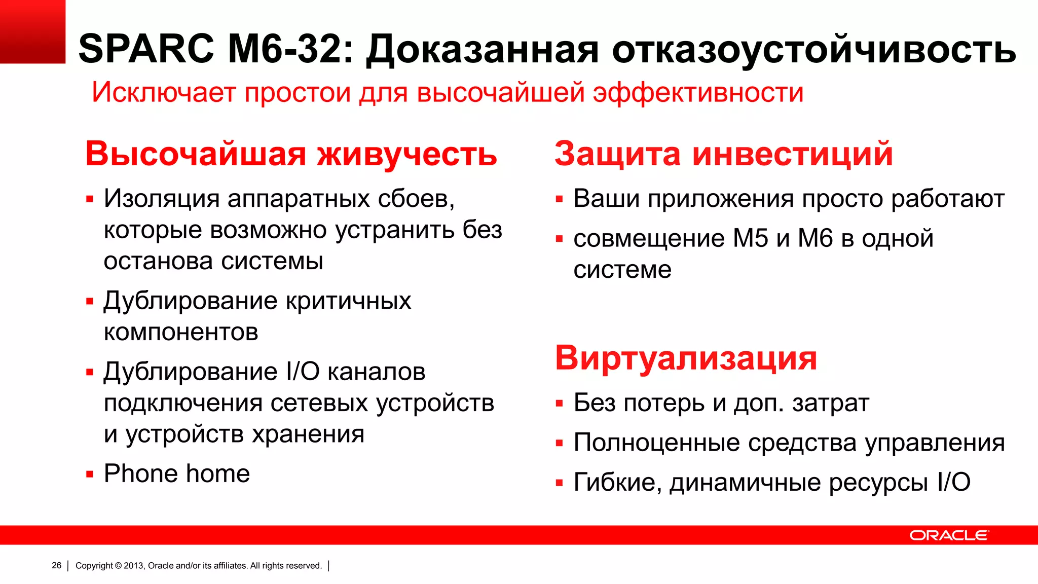 SPARC M6-32: Доказанная отказоустойчивость
Исключает простои для высочайшей эффективности

Высочайшая живучесть

Защита инвестиций

 Изоляция аппаратных сбоев,

 Ваши приложения просто работают

которые возможно устранить без
останова системы

 совмещение M5 и M6 в одной

системе

 Дублирование критичных

компонентов
 Дублирование I/O каналов

подключения сетевых устройств
и устройств хранения
 Phone home

26

Copyright © 2013, Oracle and/or its affiliates. All rights reserved.

Виртуализация
 Без потерь и доп. затрат
 Полноценные средства управления
 Гибкие, динамичные ресурсы I/O

 