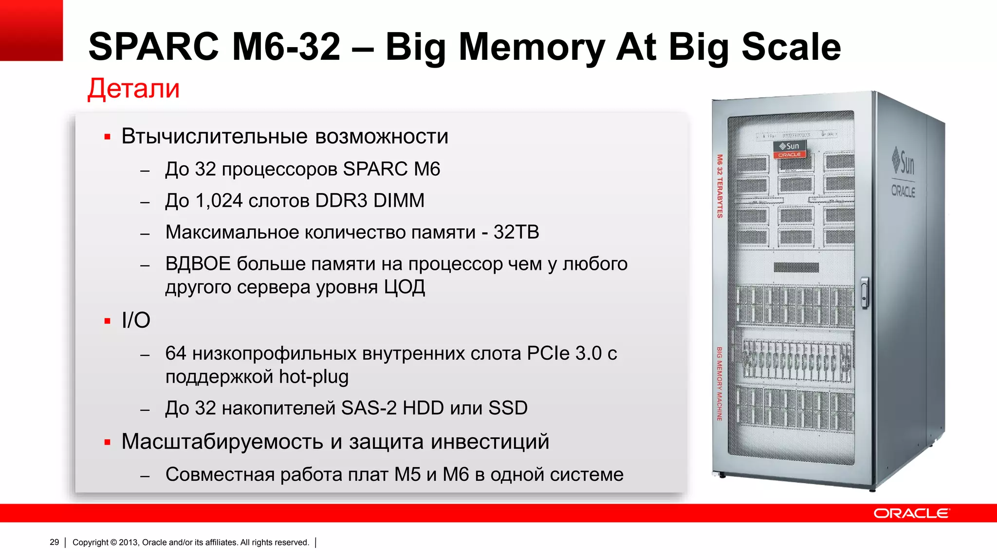 SPARC M6-32 – Big Memory At Big Scale
Детали
 Втычислительные возможности
– До 32 процессоров SPARC M6
– До 1,024 слотов DDR3 DIMM
– Максимальное количество памяти - 32TB
– ВДВОЕ больше памяти на процессор чем у любого

другого сервера уровня ЦОД
 I/O
– 64 низкопрофильных внутренних слота PCIe 3.0 с

поддержкой hot-plug
– До 32 накопителей SAS-2 HDD или SSD

 Масштабируемость и защита инвестиций
– Совместная работа плат M5 и M6 в одной системе

29

Copyright © 2013, Oracle and/or its affiliates. All rights reserved.

 