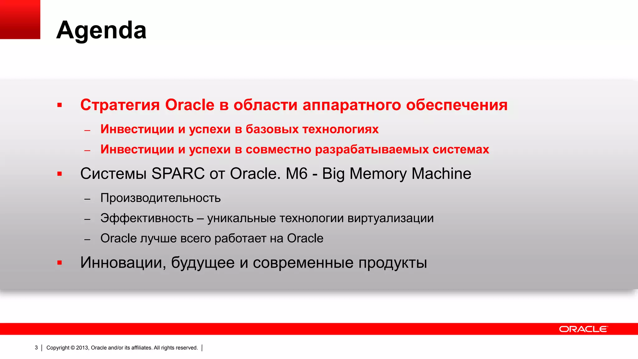 Agenda


Стратегия Oracle в области аппаратного обеспечения
– Инвестиции и успехи в базовых технологиях
– Инвестиции и успехи в совместно разрабатываемых системах



Системы SPARC от Oracle. M6 - Big Memory Machine
– Производительность
– Эффективность – уникальные технологии виртуализации

– Oracle лучше всего работает на Oracle



3

Инновации, будущее и современные продукты

Copyright © 2013, Oracle and/or its affiliates. All rights reserved.

 