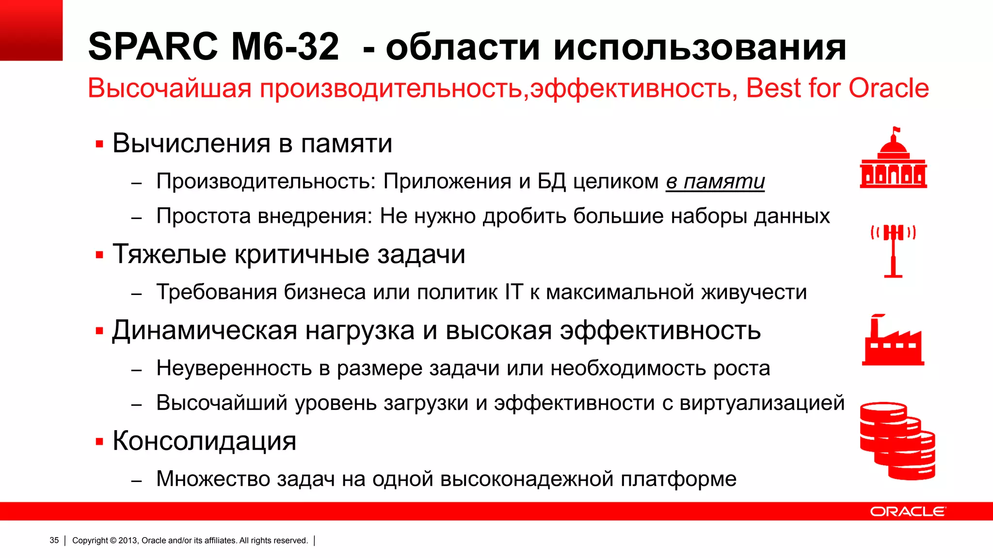 SPARC M6-32 - области использования
Высочайшая производительность,эффективность, Best for Oracle
 Вычисления в памяти
– Производительность: Приложения и БД целиком в памяти
– Простота внедрения: Не нужно дробить большие наборы данных

 Тяжелые критичные задачи
– Требования бизнеса или политик IT к максимальной живучести

 Динамическая нагрузка и высокая эффективность
– Неуверенность в размере задачи или необходимость роста
– Высочайший уровень загрузки и эффективности с виртуализацией

 Консолидация
– Множество задач на одной высоконадежной платформе
35

Copyright © 2013, Oracle and/or its affiliates. All rights reserved.

 