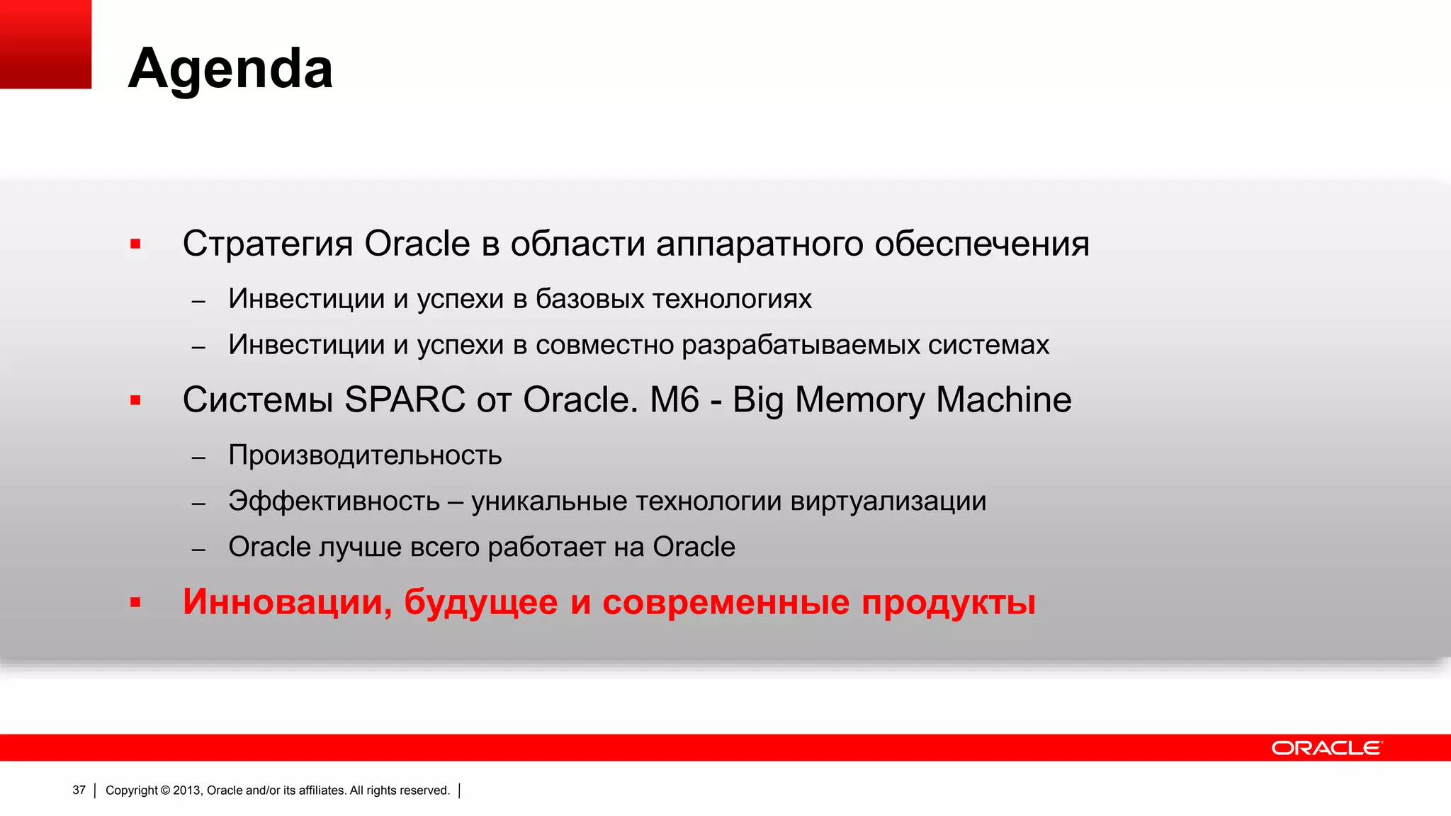 Agenda


Стратегия Oracle в области аппаратного обеспечения
– Инвестиции и успехи в базовых технологиях

– Инвестиции и успехи в совместно разрабатываемых системах



Системы SPARC от Oracle. M6 - Big Memory Machine
– Производительность

– Эффективность – уникальные технологии виртуализации
– Oracle лучше всего работает на Oracle



37

Инновации, будущее и современные продукты

Copyright © 2013, Oracle and/or its affiliates. All rights reserved.

 