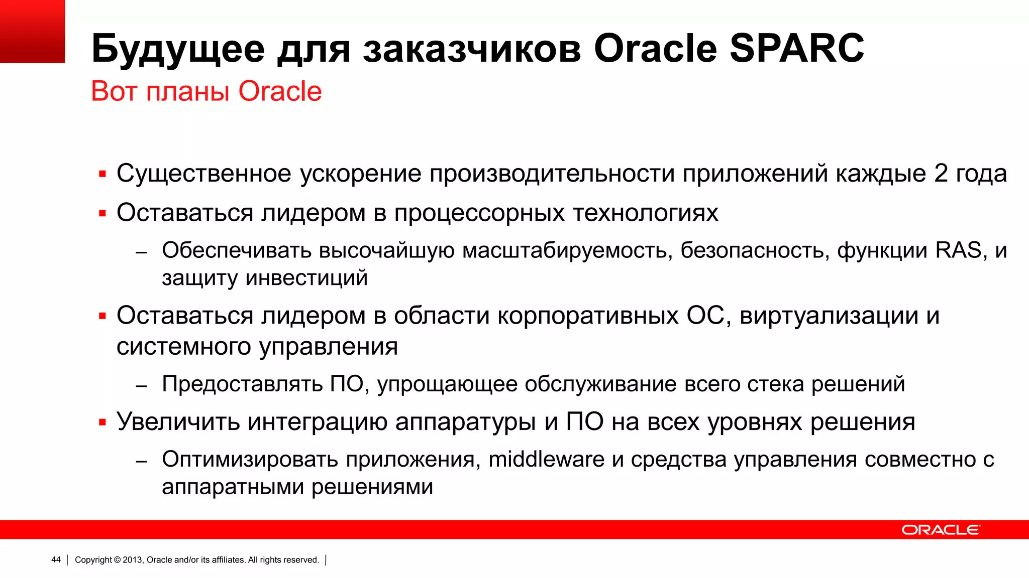 Будущее для заказчиков Oracle SPARC
Вот планы Oracle
 Существенное ускорение производительности приложений каждые 2 года
 Оставаться лидером в процессорных технологиях
– Обеспечивать высочайшую масштабируемость, безопасность, функции RAS, и

защиту инвестиций
 Оставаться лидером в области корпоративных ОС, виртуализации и

системного управления
– Предоставлять ПО, упрощающее обслуживание всего стека решений

 Увеличить интеграцию аппаратуры и ПО на всех уровнях решения
– Оптимизировать приложения, middleware и средства управления совместно с

аппаратными решениями

44

Copyright © 2013, Oracle and/or its affiliates. All rights reserved.

 