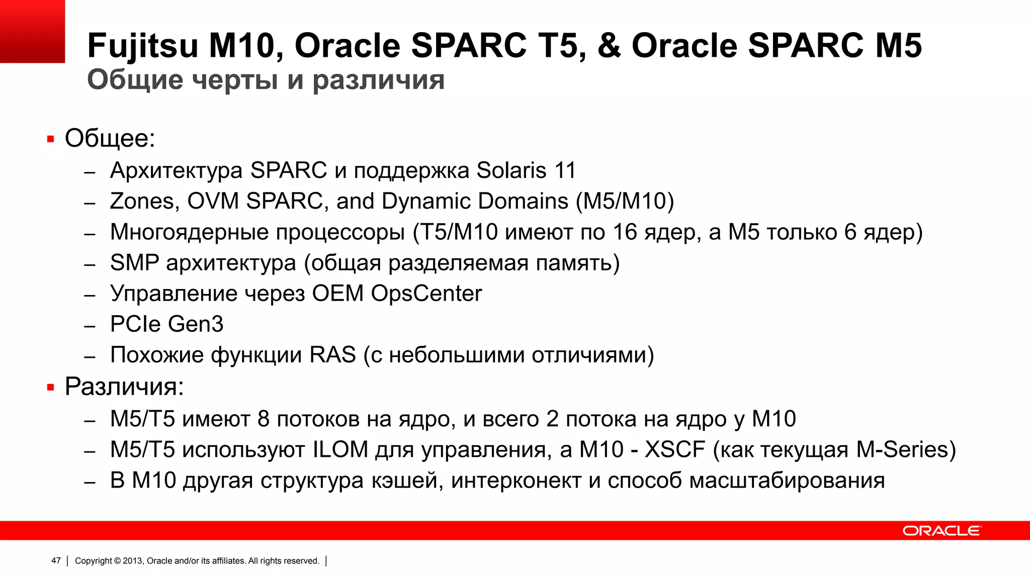 Fujitsu M10, Oracle SPARC T5, & Oracle SPARC M5
Общие черты и различия

 Общее:
– Архитектура SPARC и поддержка Solaris 11
– Zones, OVM SPARC, and Dynamic Domains (M5/M10)
– Многоядерные процессоры (T5/M10 имеют по 16 ядер, а M5 только 6 ядер)
– SMP архитектура (общая разделяемая память)
– Управление через OEM OpsCenter
– PCIe Gen3
– Похожие функции RAS (с небольшими отличиями)
 Различия:
– M5/T5 имеют 8 потоков на ядро, и всего 2 потока на ядро у M10
– M5/T5 используют ILOM для управления, а M10 - XSCF (как текущая M-Series)
– В M10 другая структура кэшей, интерконект и способ масштабирования

47

Copyright © 2013, Oracle and/or its affiliates. All rights reserved.

 
