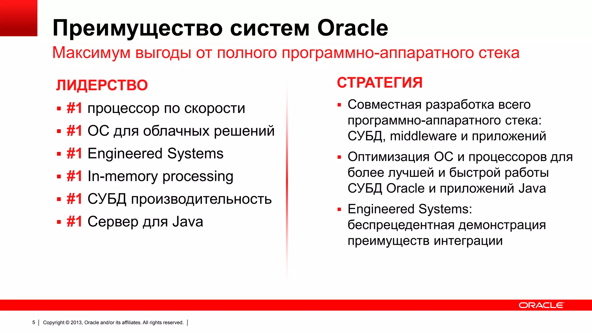Преимущество систем Oracle
Максимум выгоды от полного программно-аппаратного стека
ЛИДЕРСТВО

СТРАТЕГИЯ

 #1 процессор по скорости

 Совместная разработка всего

 #1 ОС для облачных решений
 #1 Engineered Systems

 #1 In-memory processing
 #1 СУБД производительность
 #1 Сервер для Java

5

Copyright © 2013, Oracle and/or its affiliates. All rights reserved.

программно-аппаратного стека:
СУБД, middleware и приложений
 Оптимизация ОС и процессоров для

более лучшей и быстрой работы
СУБД Oracle и приложений Java
 Engineered Systems:

беспрецедентная демонстрация
преимуществ интеграции

 
