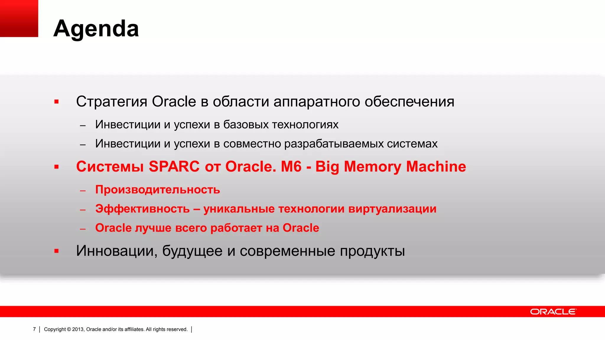 Agenda


Стратегия Oracle в области аппаратного обеспечения
– Инвестиции и успехи в базовых технологиях

– Инвестиции и успехи в совместно разрабатываемых системах



Системы SPARC от Oracle. M6 - Big Memory Machine
– Производительность

– Эффективность – уникальные технологии виртуализации
– Oracle лучше всего работает на Oracle



7

Инновации, будущее и современные продукты

Copyright © 2013, Oracle and/or its affiliates. All rights reserved.

 