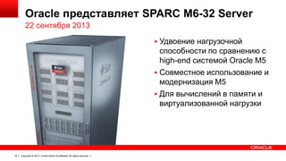 Oracle представляет SPARC M6-32 Server
22 сентября 2013
 Удвоение нагрузочной

способности по сравнению с
high-end системой Oracle M5
 Совместное использование и
модернизация M5
 Для вычислений в памяти и
виртуализованной нагрузки

18

Copyright © 2013, Oracle and/or its affiliates. All rights reserved.

 