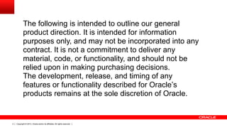 The following is intended to outline our general
product direction. It is intended for information
purposes only, and may not be incorporated into any
contract. It is not a commitment to deliver any
material, code, or functionality, and should not be
relied upon in making purchasing decisions.
The development, release, and timing of any
features or functionality described for Oracle’s
products remains at the sole discretion of Oracle.

2

Copyright © 2013, Oracle and/or its affiliates. All rights reserved.

 