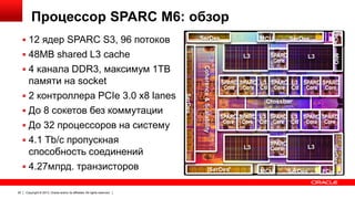 Процессор SPARC M6: обзор
SerDes

MCU
L3

Copyright © 2013, Oracle and/or its affiliates. All rights reserved.

L3

SPARC SPARC L3 SPARC L3 SPARC SPARC
Core Core Ctl Core Ctl Core Core
Crossbar
SPARC SPARC L3 SPARC L3 SPARC SPARC
Core Core Ctl Core Ctl Core Core

L3

SerDes

SPARC
Core

MCU

L3

SerDes

SerDes

20

SerDes

памяти на socket
 2 контроллера PCIe 3.0 x8 lanes
 До 8 сокетов без коммутации
 До 32 процессоров на систему
 4.1 Tb/с пропускная
способность соединений
 4.27млрд. транзисторов

Coherence & Scalability

 4 канала DDR3, максимум 1TB

SPARC
Core

MIO

 48MB shared L3 cache

SerDes

PCIe

 12 ядер SPARC S3, 96 потоков

PCIe

 