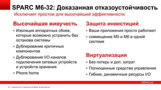 SPARC M6-32: Доказанная отказоустойчивость
Исключает простои для высочайшей эффективности

Высочайшая живучесть

Защита инвестиций

 Изоляция аппаратных сбоев,

 Ваши приложения просто работают

которые возможно устранить без
останова системы

 совмещение M5 и M6 в одной

системе

 Дублирование критичных

компонентов
 Дублирование I/O каналов

подключения сетевых устройств
и устройств хранения
 Phone home

26

Copyright © 2013, Oracle and/or its affiliates. All rights reserved.

Виртуализация
 Без потерь и доп. затрат
 Полноценные средства управления
 Гибкие, динамичные ресурсы I/O

 
