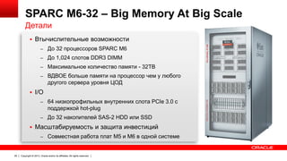 SPARC M6-32 – Big Memory At Big Scale
Детали
 Втычислительные возможности
– До 32 процессоров SPARC M6
– До 1,024 слотов DDR3 DIMM
– Максимальное количество памяти - 32TB
– ВДВОЕ больше памяти на процессор чем у любого

другого сервера уровня ЦОД
 I/O
– 64 низкопрофильных внутренних слота PCIe 3.0 с

поддержкой hot-plug
– До 32 накопителей SAS-2 HDD или SSD

 Масштабируемость и защита инвестиций
– Совместная работа плат M5 и M6 в одной системе

29

Copyright © 2013, Oracle and/or its affiliates. All rights reserved.

 