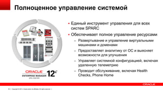 Полноценное управление системой
 Единый инструмент управления для всех

систем SPARC
 Обеспечивает полное управление ресурсами
– Развертывание и управление виртуальными

машинами и доменами
– Предоставляет аналитику от ОС и выясняет

возможности для улучшения
– Управляет системной конфигурацией, включая

удаленную телеметрию
– Проводит обслуживание, включая Health

Checks, Phone Home

32

Copyright © 2013, Oracle and/or its affiliates. All rights reserved.

 