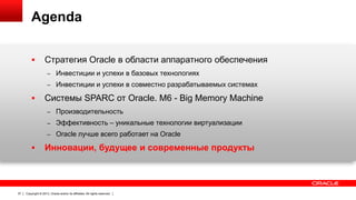 Agenda


Стратегия Oracle в области аппаратного обеспечения
– Инвестиции и успехи в базовых технологиях

– Инвестиции и успехи в совместно разрабатываемых системах



Системы SPARC от Oracle. M6 - Big Memory Machine
– Производительность

– Эффективность – уникальные технологии виртуализации
– Oracle лучше всего работает на Oracle



37

Инновации, будущее и современные продукты

Copyright © 2013, Oracle and/or its affiliates. All rights reserved.

 