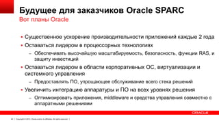 Будущее для заказчиков Oracle SPARC
Вот планы Oracle
 Существенное ускорение производительности приложений каждые 2 года
 Оставаться лидером в процессорных технологиях
– Обеспечивать высочайшую масштабируемость, безопасность, функции RAS, и

защиту инвестиций
 Оставаться лидером в области корпоративных ОС, виртуализации и

системного управления
– Предоставлять ПО, упрощающее обслуживание всего стека решений

 Увеличить интеграцию аппаратуры и ПО на всех уровнях решения
– Оптимизировать приложения, middleware и средства управления совместно с

аппаратными решениями

44

Copyright © 2013, Oracle and/or its affiliates. All rights reserved.

 