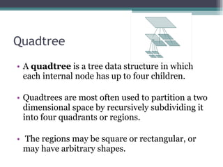 Quadtree A  quadtree  is a tree data structure in which each internal node has up to four children.  Quadtrees are most often used to partition a two dimensional space by recursively subdividing it into four quadrants or regions. The regions may be square or rectangular, or may have arbitrary shapes. 