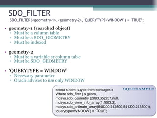 SDO_FILTER  SDO_FILTER(<geometry-1>,<geometry-2>,‘QUERYTYPE=WINDOW’) = ‘TRUE’; geometry-1 (searched object) Must be a column table Must be a SDO_GEOMETRY Must be indexed geometry-2 Must be a variable or column table Must be SDO_GEOMETRY ‘ QUERYTYPE = WINDOW’ Necessary parameter Oracle advises to use only WINDOW select s.nom, s.type from sondages s Where sdo_filter ( s.geom,  mdsys.sdo_geometry (2003,352257,null, mdsys.sdo_elem_info_array(1,1003,3), mdsys.sdo_ordinate_array(540300,212500,541300,213500)), ‘ querytype=WINDOW’) = ‘TRUE’; 