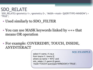SDO_RELATE  SDO_RELATE(<geometry-1>,<geometry-2>, ‘MASK=<mask> QUERYTYPE=WINDOW’) = ‘TRUE’; Used similarly to SDO_FILTER You can use MASK keywords linked by «+» that means OR operation  For example: COVEREDBY, TOUCH, INSIDE, ANYINTERACT select t1.name, t1.na,e  from towns t1, towns t2 where c2.name = ‘NYC’ and sdo_relate ( t1.geom,t2.geom,  ‘ mask=TOUCH querytype=WINDOW’)=‘TRUE’; 