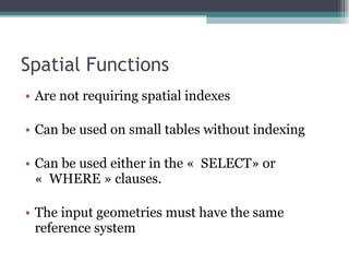 Spatial Functions Are not requiring spatial indexes Can be used on small tables without indexing Can be used either in the «  SELECT» or «  WHERE » clauses. The input geometries must have the same reference system 