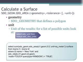 Calculate a Surface SDO_GEOM.SDO_AREA (<geometry>,<tolerance> [, <unit>]) geometry SDO_GEOMETRY that defines a polygon unit Unit of the results: for a list of possible units look at: select sdo_unit from  mdsys.sdo_dist_units; select sum(sdo_geom.sdo_area(c1.geom,0.5,’unit=sq_meter’)) surface from towns t1, towns t2 where t2.name = ‘New York’ and  sdo_relate (t1.geom,t2.geom, ’ mask=TOUCH querytype=WINDOW’) = ‘TRUE’; 