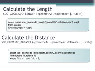 Calculate the Length SDO_GEOM.SDO_LENGTH (<geometry>,<tolerance> [, <unit>]) Calculate the Distance SDO_GEOM.SDO_DISTANCE (<geometry-1>, <geometry-2>,<tolerance> [, <unit>]) select name,sdo_geom.sdo_length(geom,0.5,’unit=kilometer’) length from streets where number = 1234; select sdo_geom.sdo_distance(f1.geom,f2.geom,0.5) distance from forests f1, forests f2 where f1.id = 1 and f2.id = 2; 