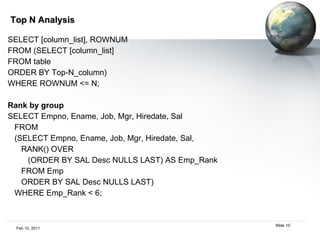 Top N Analysis SELECT [column_list], ROWNUM  FROM (SELECT [column_list]  FROM table  ORDER BY Top-N_column)  WHERE ROWNUM <= N;  Rank by group SELECT Empno, Ename, Job, Mgr, Hiredate, Sal FROM (SELECT Empno, Ename, Job, Mgr, Hiredate, Sal, RANK() OVER (ORDER BY SAL Desc NULLS LAST) AS Emp_Rank FROM Emp ORDER BY SAL Desc NULLS LAST) WHERE Emp_Rank < 6; 