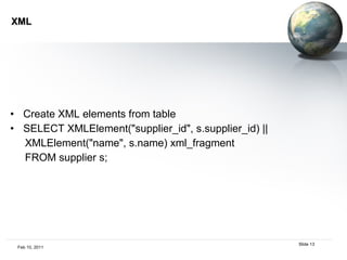 XML Create XML elements from table SELECT XMLElement("supplier_id", s.supplier_id) || XMLElement("name", s.name) xml_fragment FROM supplier s; 