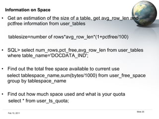 Information on Space Get an estimation of the size of a table, get avg_row_len and pctfree information from user_tables tablesize=number of rows*avg_row_len*(1+pctfree/100) SQL> select num_rows,pct_free,avg_row_len from user_tables where table_name='DOCDATA_IND'; Find out the total free space available to current use select tablespace_name,sum(bytes/1000) from user_free_space group by tablespace_name Find out how much space used and what is your quota select * from user_ts_quota; 