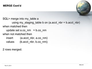 MERGE Cont’d  SQL> merge into my_table a using my_staging_table b on (a.acct_nbr = b.acct_nbr) when matched then update set a.co_nm  = b.co_nm when not matched then insert  (a.acct_nbr, a.co_nm) values  (b.acct_nbr, b.co_nm); 2 rows merged. 