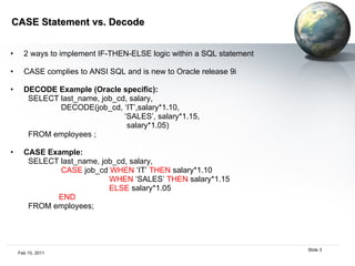 CASE Statement vs. Decode  2 ways to implement IF-THEN-ELSE logic within a SQL statement CASE complies to ANSI SQL and is new to Oracle release 9i DECODE Example (Oracle specific):  SELECT last_name, job_cd, salary,  DECODE(job_cd, ‘IT’,salary*1.10, ‘ SALES’, salary*1.15, salary*1.05)  FROM employees ; CASE Example:  SELECT last_name, job_cd, salary,  CASE  job_cd  WHEN  ‘IT’  THEN  salary*1.10 WHEN  ‘SALES’  THEN  salary*1.15 ELSE  salary*1.05  END   FROM employees; 