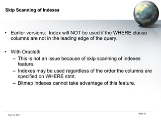 Skip Scanning of Indexes Earlier versions:  Index will NOT be used if the WHERE clause columns are not in the leading edge of the query. With Oracle9i:  This is not an issue because of skip scanning of indexes feature. Indexes may be used regardless of the order the columns are specified on WHERE stmt.  Bitmap indexes cannot take advantage of this feature. 
