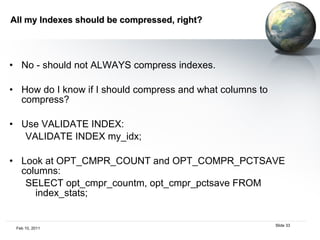 All my Indexes should be compressed, right?  No - should not ALWAYS compress indexes. How do I know if I should compress and what columns to compress?  Use VALIDATE INDEX:  VALIDATE INDEX my_idx; Look at OPT_CMPR_COUNT and OPT_COMPR_PCTSAVE columns: SELECT opt_cmpr_countm, opt_cmpr_pctsave FROM index_stats;  