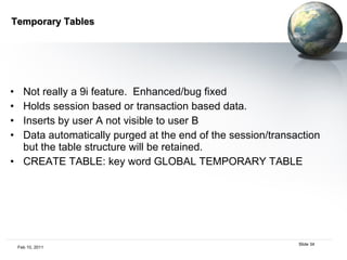 Temporary Tables Not really a 9i feature.  Enhanced/bug fixed Holds session based or transaction based data. Inserts by user A not visible to user B Data automatically purged at the end of the session/transaction but the table structure will be retained. CREATE TABLE: key word GLOBAL TEMPORARY TABLE 