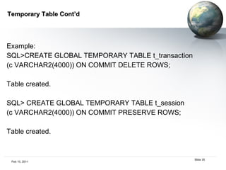 Temporary Table Cont’d Example:  SQL>CREATE GLOBAL TEMPORARY TABLE t_transaction  (c VARCHAR2(4000)) ON COMMIT DELETE ROWS;  Table created.  SQL> CREATE GLOBAL TEMPORARY TABLE t_session  (c VARCHAR2(4000)) ON COMMIT PRESERVE ROWS;  Table created.  