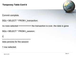 Temporary Table Cont’d Commit complete. SQL> SELECT * FROM t_transaction;  no rows selected =========> the transaction is over, the data is gone SQL> SELECT * FROM t_session;  C  ----------------------------------------  data persists for the session  1 row selected.  