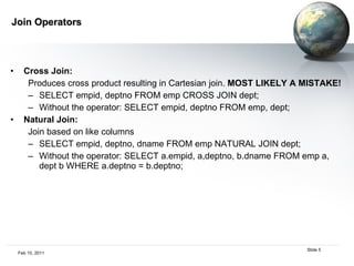 Join Operators Cross Join:   Produces cross product resulting in Cartesian join.  MOST LIKELY A MISTAKE! SELECT empid, deptno FROM emp CROSS JOIN dept; Without the operator: SELECT empid, deptno FROM emp, dept; Natural Join:   Join based on like columns SELECT empid, deptno, dname FROM emp NATURAL JOIN dept; Without the operator: SELECT a.empid, a,deptno, b.dname FROM emp a, dept b WHERE a.deptno = b.deptno; 