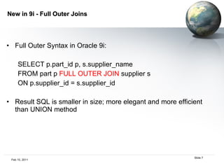 New in 9i - Full Outer Joins Full Outer Syntax in Oracle 9i:  SELECT p.part_id p, s.supplier_name FROM part p  FULL OUTER JOIN  supplier s  ON p.supplier_id = s.supplier_id Result SQL is smaller in size; more elegant and more efficient than UNION method 