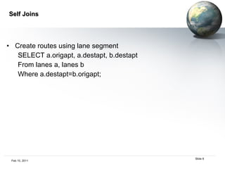 Self Joins Create routes using lane segment SELECT a.origapt, a.destapt, b.destapt From lanes a, lanes b Where a.destapt=b.origapt; 