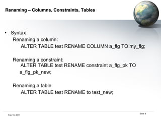 Renaming – Columns, Constraints, Tables Syntax Renaming a column:  ALTER TABLE test RENAME COLUMN a_flg TO my_flg; Renaming a constraint:   ALTER TABLE test RENAME constraint a_flg_pk TO a_flg_pk_new; Renaming a table:  ALTER TABLE test RENAME to test_new; 