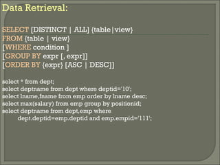 Data Retrieval:
SELECT [DISTINCT | ALL] {table|view}
FROM {table | view}
[WHERE condition ]
[GROUP BY expr [, expr]]
[ORDER BY {expr} [ASC | DESC]]
select * from dept;
select deptname from dept where deptid='10';
select lname,fname from emp order by lname desc;
select max(salary) from emp group by positionid;
select deptname from dept,emp where
dept.deptid=emp.deptid and emp.empid='111';
 