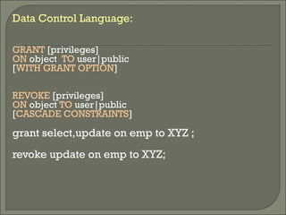 Data Control Language:
GRANT [privileges]
ON object TO user|public
[WITH GRANT OPTION]
REVOKE [privileges]
ON object TO user|public
[CASCADE CONSTRAINTS]
grant select,update on emp to XYZ ;
revoke update on emp to XYZ;
 
