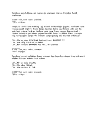 Tampilkan nama belakang, gaji bulanan dan keterangan pegawai. Perhatikan bentuk
tampilannya.
SELECT last_name, salary, comments
FROM employee;
Tampilkan kembali nama belakang , gaji bulanan dan keterangan pegawai. Judul untuk nama
belakang adalah Employee Name, dengan ketentuan bahwa judul tersebut terdiri dari dua
baris, baris pertama Employee dan baris kedua Name dengan panjang data maksimal 15
karakter. Sedangkan gaji bulanan pegawai memiliki format $99,999.00. Untuk keterangan
yang kosong diganti dengan ‘No comment’ dengan panjang data maksimal 15 karakter.
COLUMN last_name HEADING ‘Employee|Name’ FORMAT A15
COLUMN salary FORMAT $99,999.00
COLUMN comments FORMAT A15 NULL ‘No comment’
SELECT last_name, salary, comments
FROM employee;
Tampilkan kembali soal diatas, dengan ketentuan data ditampilkan dengan format asli seperti
sebelum diberikan perintah format column.
COLUMN last_name CLEAR;
COLUMN salary CLEAR;
COLUMN comments CLEAR;
SELECT last_name, salary, comments
FROM employee;
 