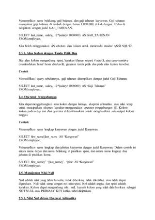 Menampilkan nama belakang, gaji bulanan, dan gaji tahunan karyawan. Gaji tahunan
merupakan gaji bulanan di tambah dengan bonus 1.000.000, di kali dengan 12 dan di
tampilkan dengan judul GAJI_TAHUNAN.
SELECT last_name, salary, 12*(salary+1000000) AS GAJI_TAHUNAN
FROM employee;
Kita boleh menggunakan AS sebelum alias kolom untuk memenuhi standar ANSI SQL 92.
2.3.1. Alias Kolom dengan Tanda Petik Dua
Jika alias kolom mengandung spasi, karakter khusus seperti # atau $, atau case-sensitive
(membedakan huruf besar dan kecil), gunakan tanda petik dua pada alias kolom tersebut.
Contoh
Memodifikasi query sebelumnya, gaji tahunan ditampilkan dengan judul Gaji Tahunan.
SELECT last_name, salary, 12*(salary+1000000) AS “Gaji Tahunan”
FROM employee;
2.4. Operator Penggabungan
Kita dapat menggabungkan satu kolom dengan lainnya, ekspresi aritmatika, atau nilai tetap
untuk menciptakan ekspresi karakter menggunakan operator penggabungan (||). Kolom-
kolom pada setiap sisi dari operator di kombinasikan untuk menghasilkan satu output kolom
tunggal.
Contoh:
Menampilkan nama lengkap karyawan dengan judul Karyawan.
SELECT first_name||last_name AS “Karyawan”
FROM employee;
Menampilkan nama lengkap dan jabatan karyawan dengan judul Karyawan. Dalam contoh ini
antara nama depan dan nama belakang di pisahkan spasi, dan antara nama lengkap dan
jabatan di pisahkan koma.
SELECT first_name||’ ‘||last_name||’, ‘||title AS “Karyawan”
FROM employee;
2.5. Manajemen Nilai Null
Null adalah nilai yang tidak tersedia, tidak diberikan, tidak diketahui, atau tidak dapat
digunakan. Null tidak sama dengan nol atau spasi. Nol adalah angka, dan spasi adalah
karakter. Kolom dapat mengandung nilai null, kecuali kolom yang telah didefinisikan sebagai
NOT NULL atau PRIMARY KEY ketika tabel diciptakan.
2.5.1. Nilai Null dalam Ekspresi Aritmatika
 