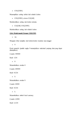  COL[UMN]
Menampilkan setting terkini dari seluruh kolom
 COL[UMN] column CLE[AR]
Membersihkan setting dari kolom tertentu
 CLE[AR] COL[UMN]
Membersihkan setting dari seluruh kolom
2.8.4. Model-model Format COLUMN
 An
Mengatur lebar tampilan dari kolom-kolom karakter atau tanggal
 9
Posisi numerik (jumlah angka 9 menunjukkan maksimal panjang data yang dapat
ditampilkan)
Contoh: 999999
Hasil: 1234
 0
Menambahkan awalan 0
Contoh: 099999
Hasil: 01234
 $
Menambahkan awalan $
Contoh: $9999
Hasil: $1234
 L
Menambahkan simbol local currency
Contoh: L9999
Hasil: L1234
 